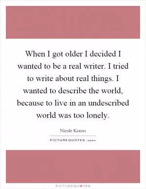 When I got older I decided I wanted to be a real writer. I tried to write about real things. I wanted to describe the world, because to live in an undescribed world was too lonely Picture Quote #1