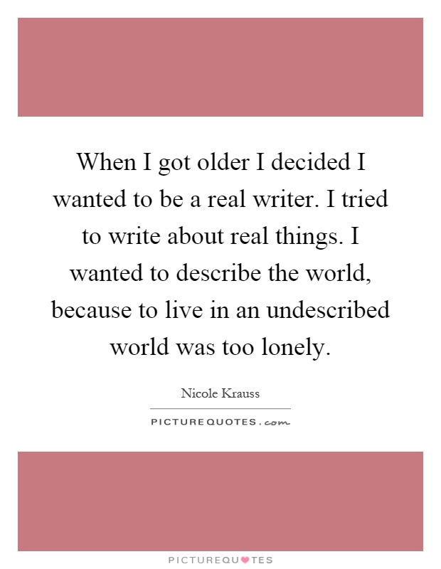 When I got older I decided I wanted to be a real writer. I tried to write about real things. I wanted to describe the world, because to live in an undescribed world was too lonely Picture Quote #1