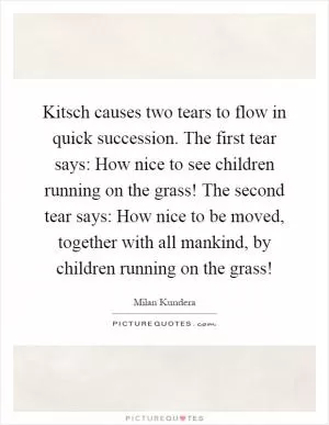 Kitsch causes two tears to flow in quick succession. The first tear says: How nice to see children running on the grass! The second tear says: How nice to be moved, together with all mankind, by children running on the grass! Picture Quote #1