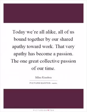 Today we’re all alike, all of us bound together by our shared apathy toward work. That very apathy has become a passion. The one great collective passion of our time Picture Quote #1