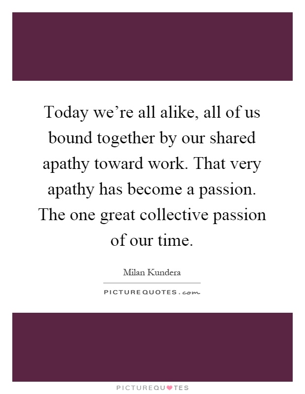 Today we're all alike, all of us bound together by our shared apathy toward work. That very apathy has become a passion. The one great collective passion of our time Picture Quote #1