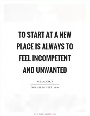 To start at a new place is always to feel incompetent and unwanted Picture Quote #1