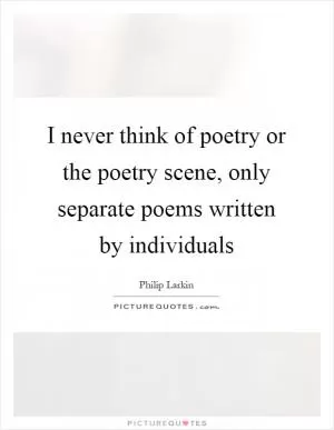 I never think of poetry or the poetry scene, only separate poems written by individuals Picture Quote #1