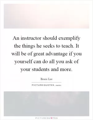 An instructor should exemplify the things he seeks to teach. It will be of great advantage if you yourself can do all you ask of your students and more Picture Quote #1
