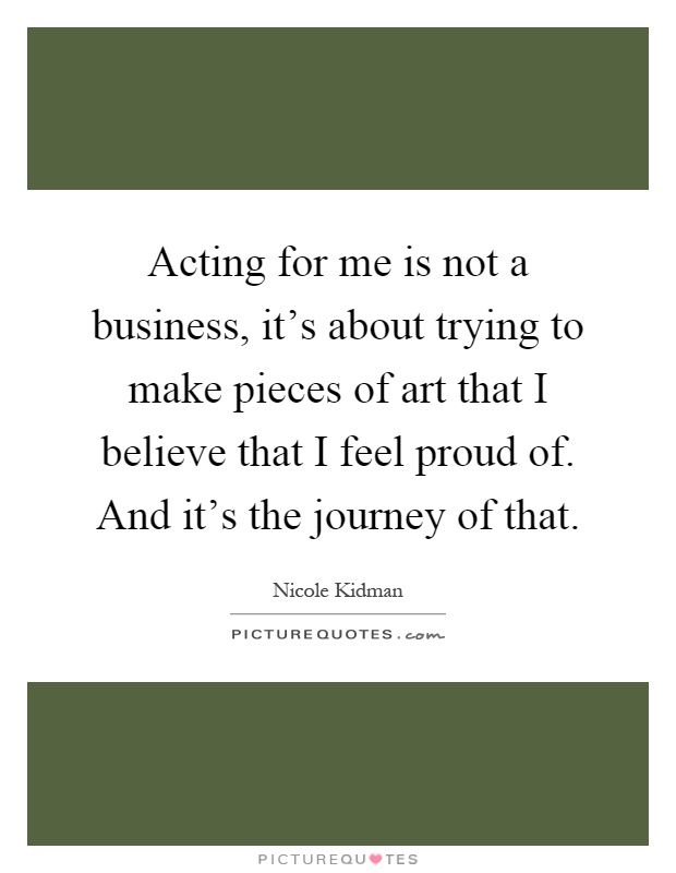 Acting for me is not a business, it's about trying to make pieces of art that I believe that I feel proud of. And it's the journey of that Picture Quote #1