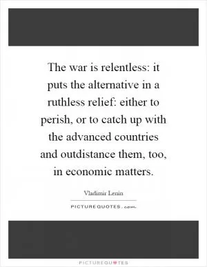 The war is relentless: it puts the alternative in a ruthless relief: either to perish, or to catch up with the advanced countries and outdistance them, too, in economic matters Picture Quote #1