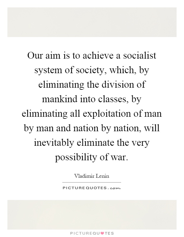 Our aim is to achieve a socialist system of society, which, by eliminating the division of mankind into classes, by eliminating all exploitation of man by man and nation by nation, will inevitably eliminate the very possibility of war Picture Quote #1