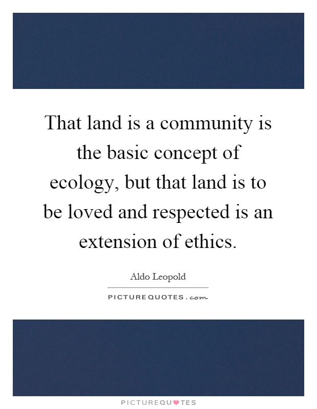 That land is a community is the basic concept of ecology, but that land is to be loved and respected is an extension of ethics Picture Quote #1