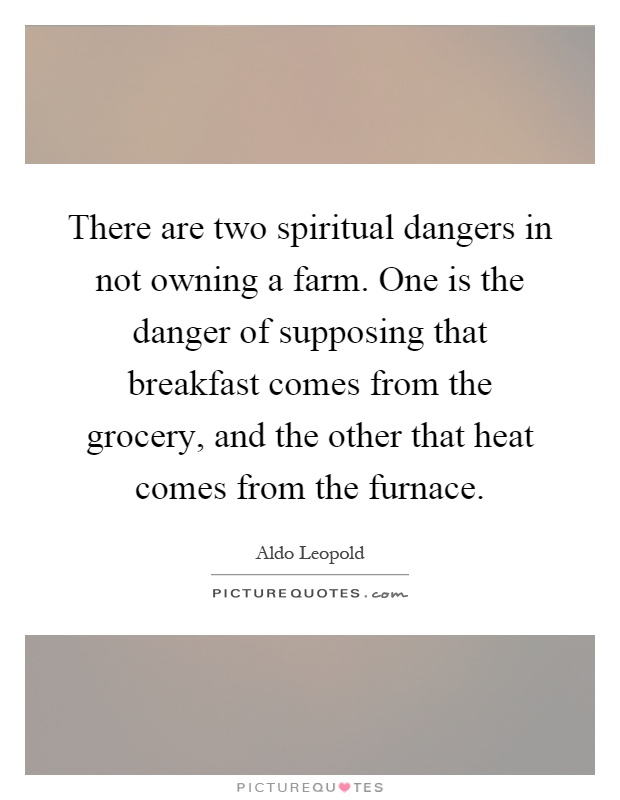 There are two spiritual dangers in not owning a farm. One is the danger of supposing that breakfast comes from the grocery, and the other that heat comes from the furnace Picture Quote #1