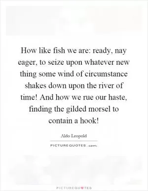 How like fish we are: ready, nay eager, to seize upon whatever new thing some wind of circumstance shakes down upon the river of time! And how we rue our haste, finding the gilded morsel to contain a hook! Picture Quote #1