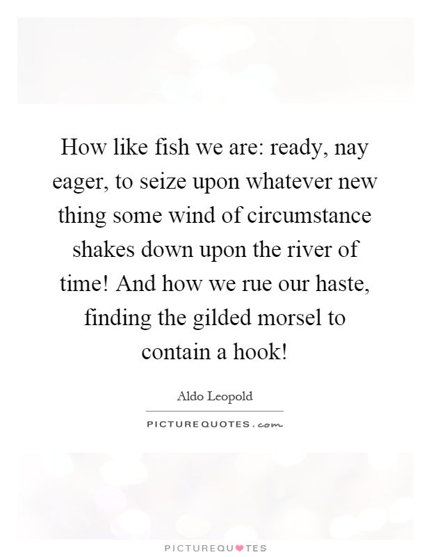 How like fish we are: ready, nay eager, to seize upon whatever new thing some wind of circumstance shakes down upon the river of time! And how we rue our haste, finding the gilded morsel to contain a hook! Picture Quote #1