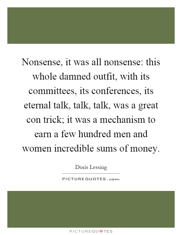 Nonsense, it was all nonsense: this whole damned outfit, with its committees, its conferences, its eternal talk, talk, talk, was a great con trick; it was a mechanism to earn a few hundred men and women incredible sums of money Picture Quote #1