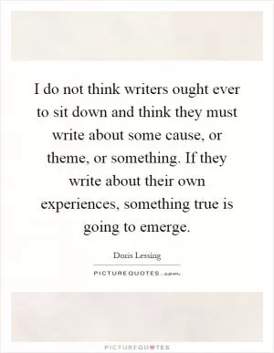 I do not think writers ought ever to sit down and think they must write about some cause, or theme, or something. If they write about their own experiences, something true is going to emerge Picture Quote #1