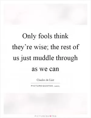 Only fools think they’re wise; the rest of us just muddle through as we can Picture Quote #1