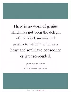 There is no work of genius which has not been the delight of mankind, no word of genius to which the human heart and soul have not sooner or later responded Picture Quote #1
