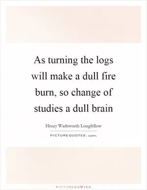 As turning the logs will make a dull fire burn, so change of studies a dull brain Picture Quote #1