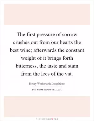 The first pressure of sorrow crushes out from our hearts the best wine; afterwards the constant weight of it brings forth bitterness, the taste and stain from the lees of the vat Picture Quote #1