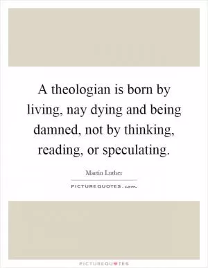 A theologian is born by living, nay dying and being damned, not by thinking, reading, or speculating Picture Quote #1
