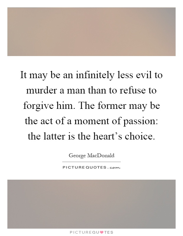 It may be an infinitely less evil to murder a man than to refuse to forgive him. The former may be the act of a moment of passion: the latter is the heart's choice Picture Quote #1