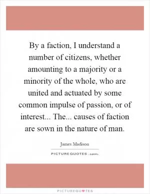 By a faction, I understand a number of citizens, whether amounting to a majority or a minority of the whole, who are united and actuated by some common impulse of passion, or of interest... The... causes of faction are sown in the nature of man Picture Quote #1