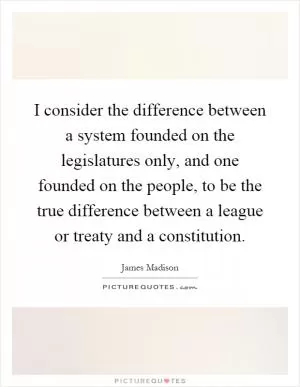 I consider the difference between a system founded on the legislatures only, and one founded on the people, to be the true difference between a league or treaty and a constitution Picture Quote #1
