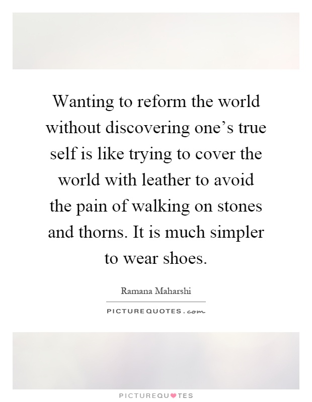 Wanting to reform the world without discovering one's true self is like trying to cover the world with leather to avoid the pain of walking on stones and thorns. It is much simpler to wear shoes Picture Quote #1