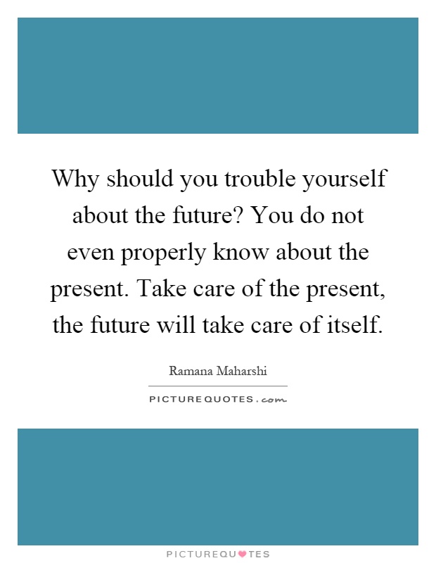 Why should you trouble yourself about the future? You do not even properly know about the present. Take care of the present, the future will take care of itself Picture Quote #1