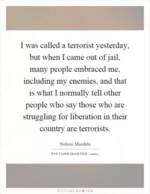 I was called a terrorist yesterday, but when I came out of jail, many people embraced me, including my enemies, and that is what I normally tell other people who say those who are struggling for liberation in their country are terrorists Picture Quote #1