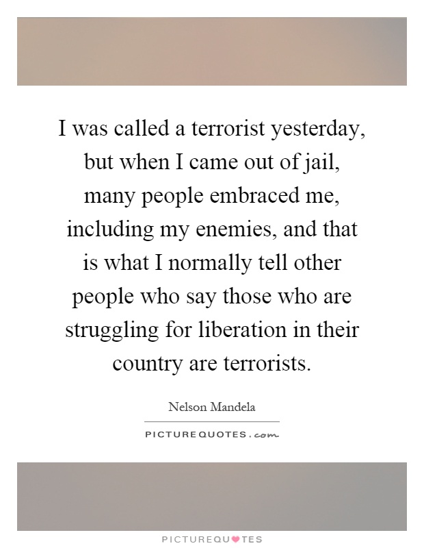 I was called a terrorist yesterday, but when I came out of jail, many people embraced me, including my enemies, and that is what I normally tell other people who say those who are struggling for liberation in their country are terrorists Picture Quote #1