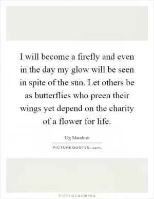 I will become a firefly and even in the day my glow will be seen in spite of the sun. Let others be as butterflies who preen their wings yet depend on the charity of a flower for life Picture Quote #1