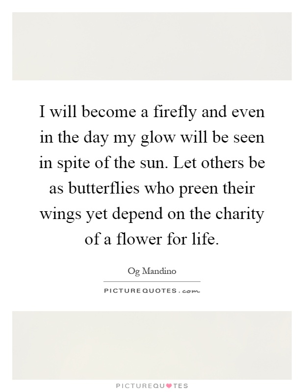 I will become a firefly and even in the day my glow will be seen in spite of the sun. Let others be as butterflies who preen their wings yet depend on the charity of a flower for life Picture Quote #1