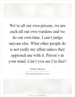We’re all our own prisons, we are each all our own wardens and we do our own time. I can’t judge anyone else. What other people do is not really my affair unless they approach me with it. Prison’s in your mind. Can’t you see I’m free? Picture Quote #1