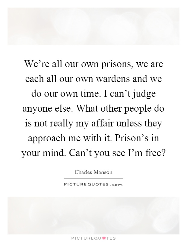 We're all our own prisons, we are each all our own wardens and we do our own time. I can't judge anyone else. What other people do is not really my affair unless they approach me with it. Prison's in your mind. Can't you see I'm free? Picture Quote #1