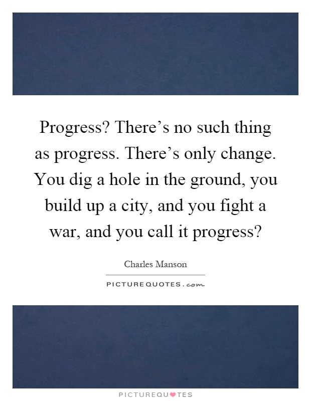 Progress? There's no such thing as progress. There's only change. You dig a hole in the ground, you build up a city, and you fight a war, and you call it progress? Picture Quote #1