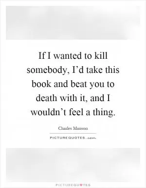 If I wanted to kill somebody, I’d take this book and beat you to death with it, and I wouldn’t feel a thing Picture Quote #1