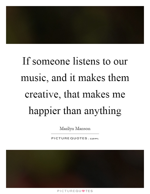 If someone listens to our music, and it makes them creative, that makes me happier than anything Picture Quote #1