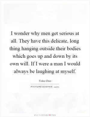 I wonder why men get serious at all. They have this delicate, long thing hanging outside their bodies which goes up and down by its own will. If I were a man I would always be laughing at myself Picture Quote #1