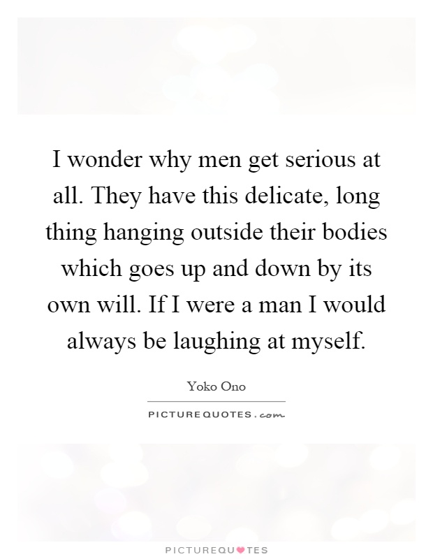 I wonder why men get serious at all. They have this delicate, long thing hanging outside their bodies which goes up and down by its own will. If I were a man I would always be laughing at myself Picture Quote #1