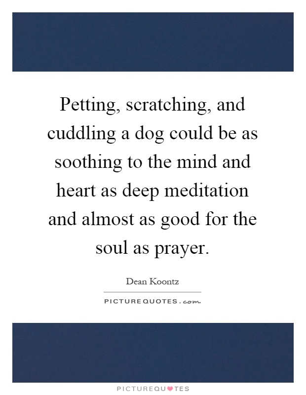 Petting, scratching, and cuddling a dog could be as soothing to the mind and heart as deep meditation and almost as good for the soul as prayer Picture Quote #1