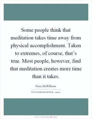 Some people think that meditation takes time away from physical accomplishment. Taken to extremes, of course, that’s true. Most people, however, find that meditation creates more time than it takes Picture Quote #1