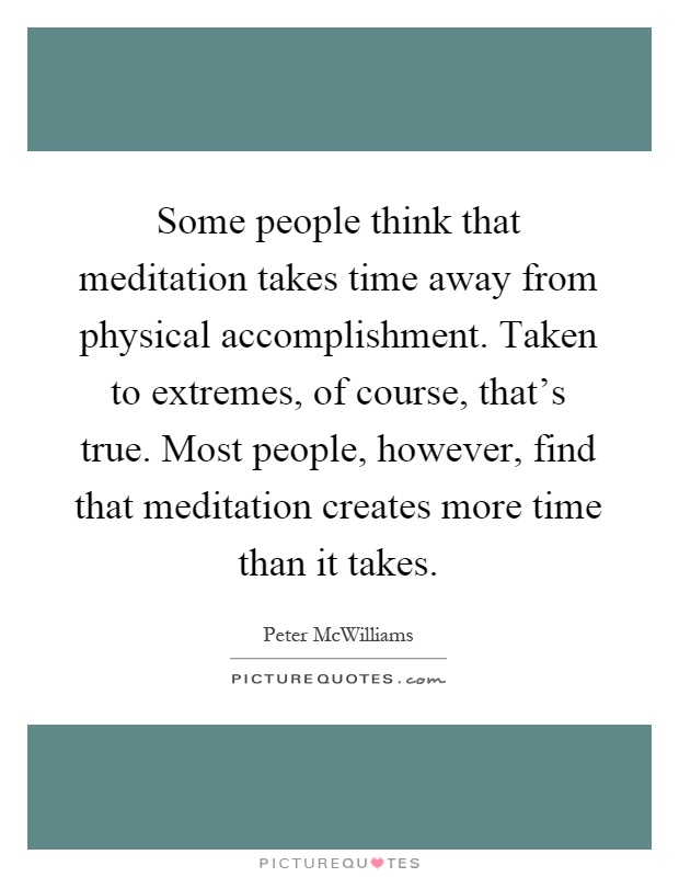 Some people think that meditation takes time away from physical accomplishment. Taken to extremes, of course, that's true. Most people, however, find that meditation creates more time than it takes Picture Quote #1