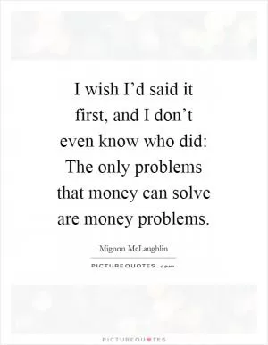 I wish I’d said it first, and I don’t even know who did: The only problems that money can solve are money problems Picture Quote #1