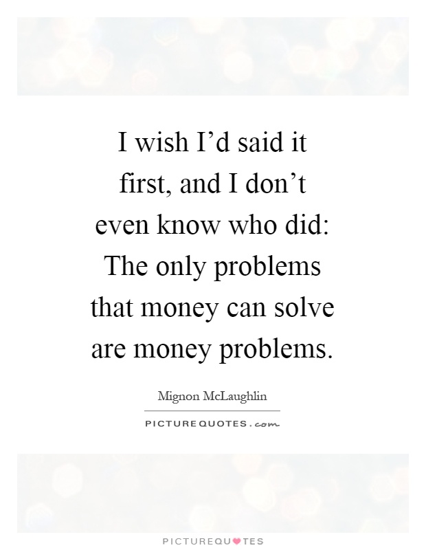 I wish I'd said it first, and I don't even know who did: The only problems that money can solve are money problems Picture Quote #1