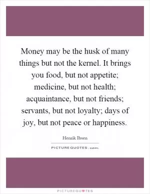 Money may be the husk of many things but not the kernel. It brings you food, but not appetite; medicine, but not health; acquaintance, but not friends; servants, but not loyalty; days of joy, but not peace or happiness Picture Quote #1