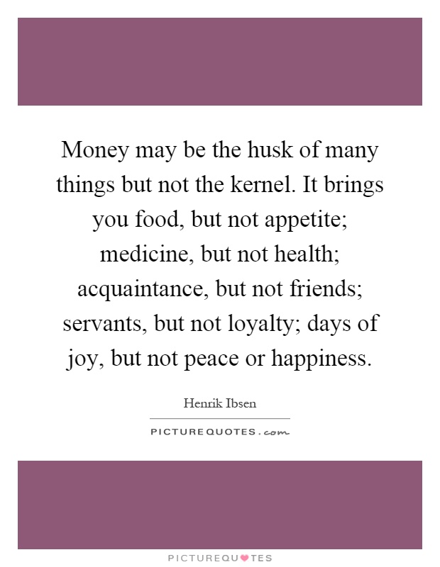 Money may be the husk of many things but not the kernel. It brings you food, but not appetite; medicine, but not health; acquaintance, but not friends; servants, but not loyalty; days of joy, but not peace or happiness Picture Quote #1