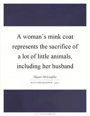 A woman’s mink coat represents the sacrifice of a lot of little animals, including her husband Picture Quote #1