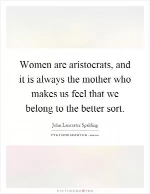 Women are aristocrats, and it is always the mother who makes us feel that we belong to the better sort Picture Quote #1