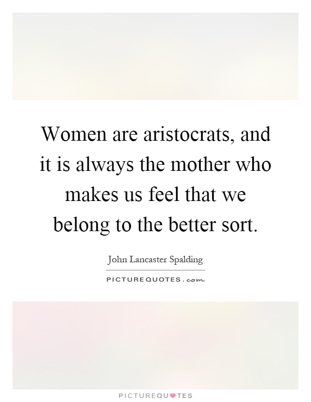 Women are aristocrats, and it is always the mother who makes us feel that we belong to the better sort Picture Quote #1