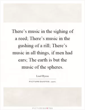 There’s music in the sighing of a reed; There’s music in the gushing of a rill; There’s music in all things, if men had ears; The earth is but the music of the spheres Picture Quote #1