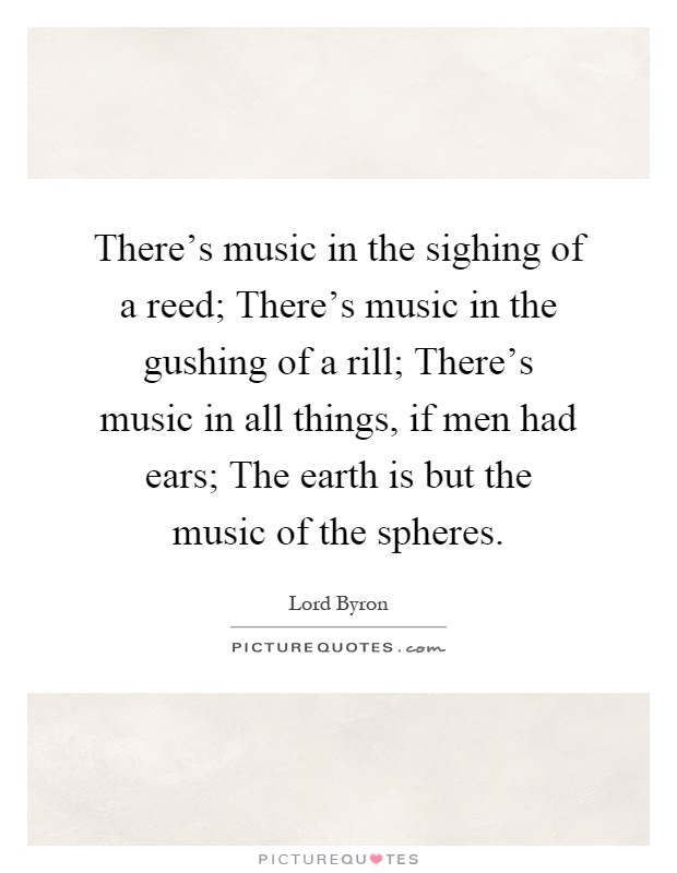 There's music in the sighing of a reed; There's music in the gushing of a rill; There's music in all things, if men had ears; The earth is but the music of the spheres Picture Quote #1